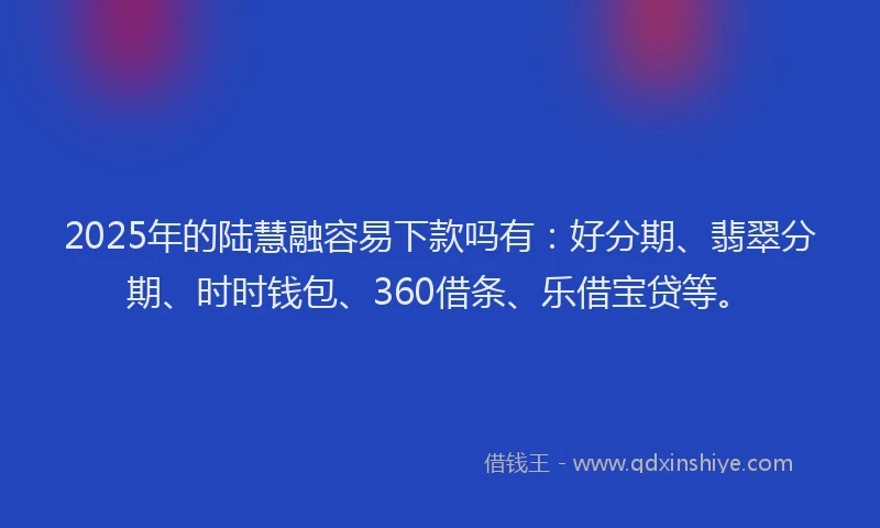 2025年的陆慧融容易下款吗有：好分期、翡翠分期、时时钱包、360借条、乐借宝贷等。