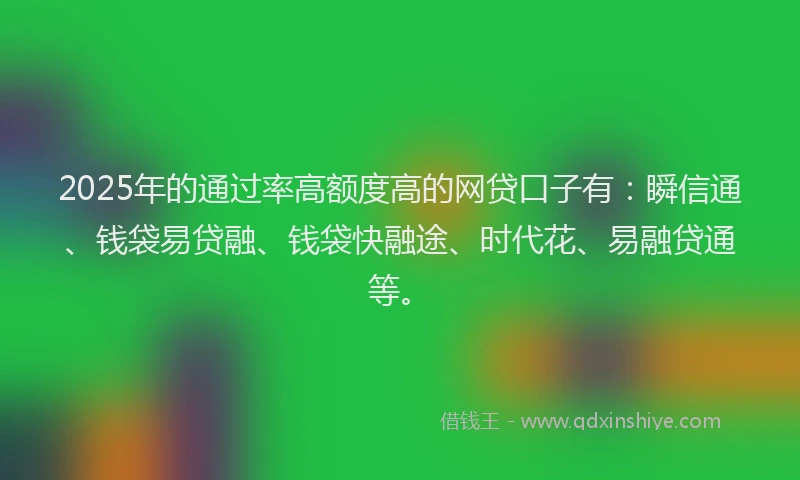 2025年的通过率高额度高的网贷口子有：瞬信通、钱袋易贷融、钱袋快融途、时代花、易融贷通等。