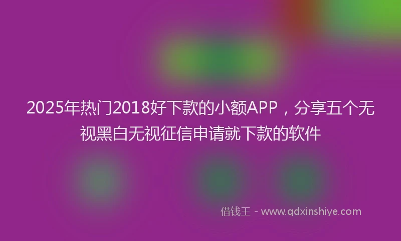 2025年热门2018好下款的小额APP，分享五个无视黑白无视征信申请就下款的软件