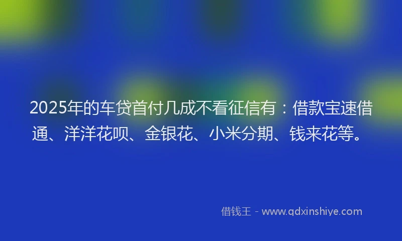 2025年的车贷首付几成不看征信有：借款宝速借通、洋洋花呗、金银花、小米分期、钱来花等。