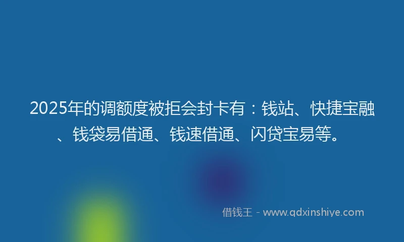 2025年的调额度被拒会封卡有：钱站、快捷宝融、钱袋易借通、钱速借通、闪贷宝易等。