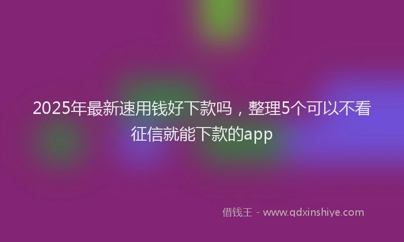 2025年最新速用钱好下款吗，整理5个可以不看征信就能下款的app