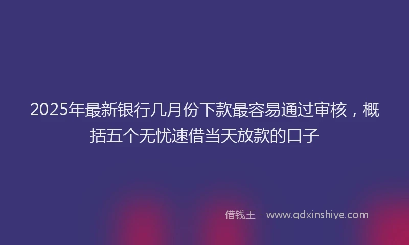 2025年最新银行几月份下款最容易通过审核，概括五个无忧速借当天放款的口子