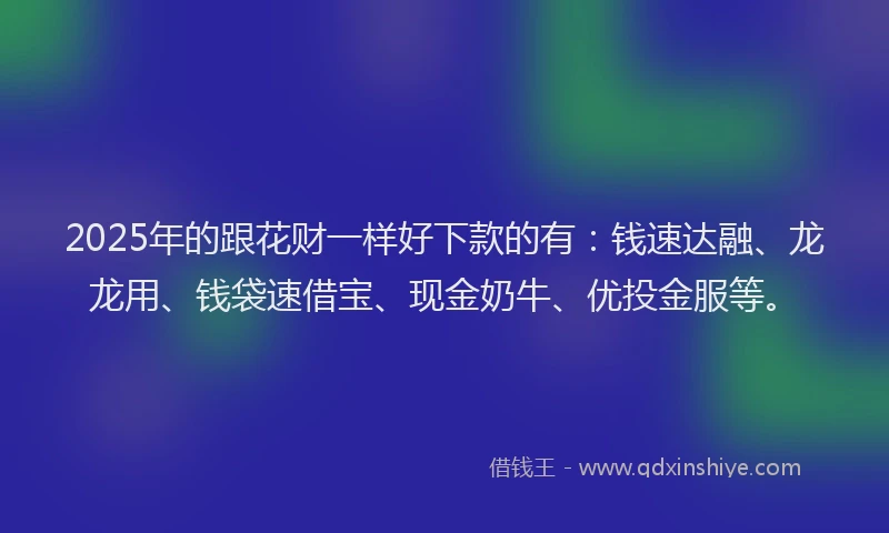 2025年的跟花财一样好下款的有：钱速达融、龙龙用、钱袋速借宝、现金奶牛、优投金服等。