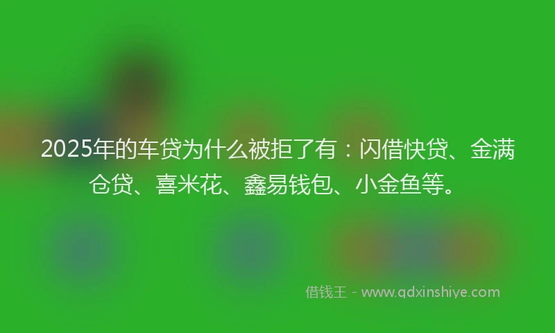 2025年的车贷为什么被拒了有：闪借快贷、金满仓贷、喜米花、鑫易钱包、小金鱼等。