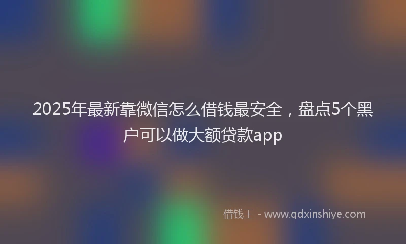 2025年最新靠微信怎么借钱最安全，盘点5个黑户可以做大额贷款app