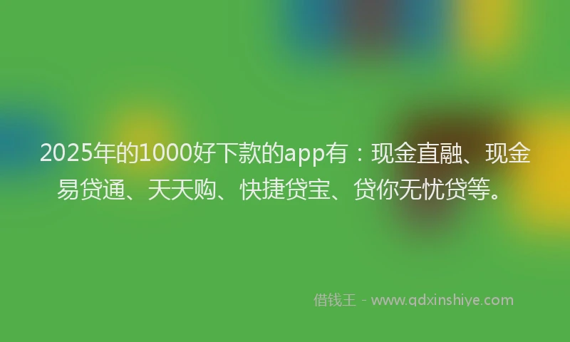 2025年的1000好下款的app有：现金直融、现金易贷通、天天购、快捷贷宝、贷你无忧贷等。