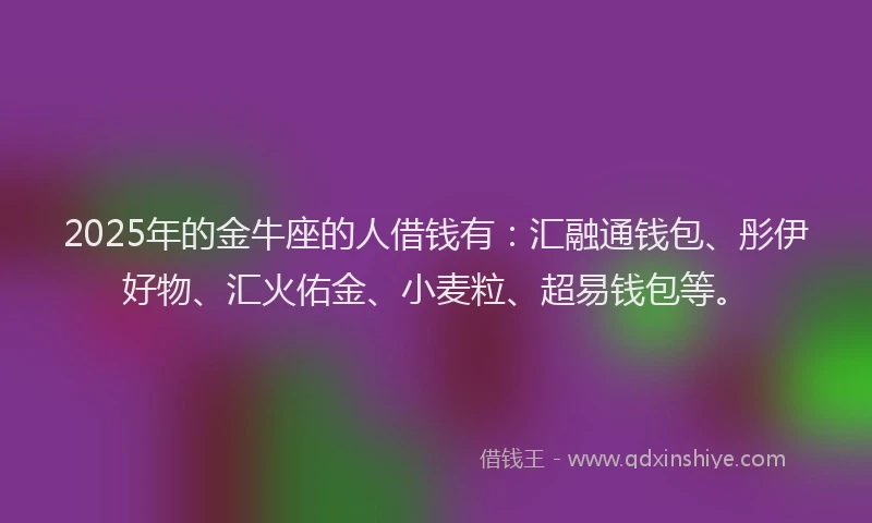 2025年的金牛座的人借钱有:汇融通钱包、彤伊好物、汇火佑金、小麦粒、超易钱包等。