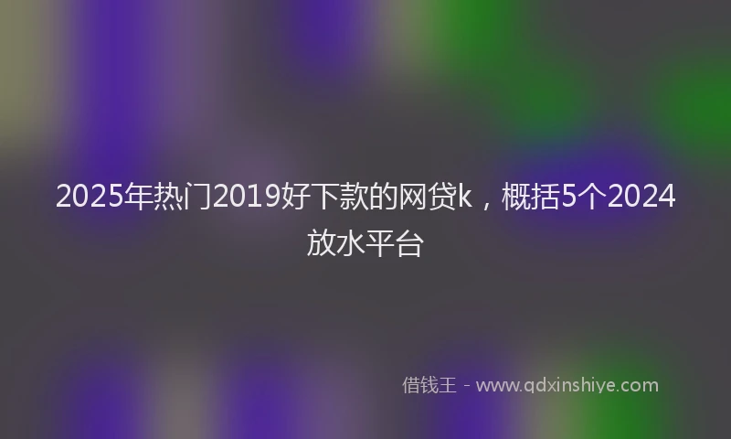 2025年热门2019好下款的网贷k，概括5个2024放水平台