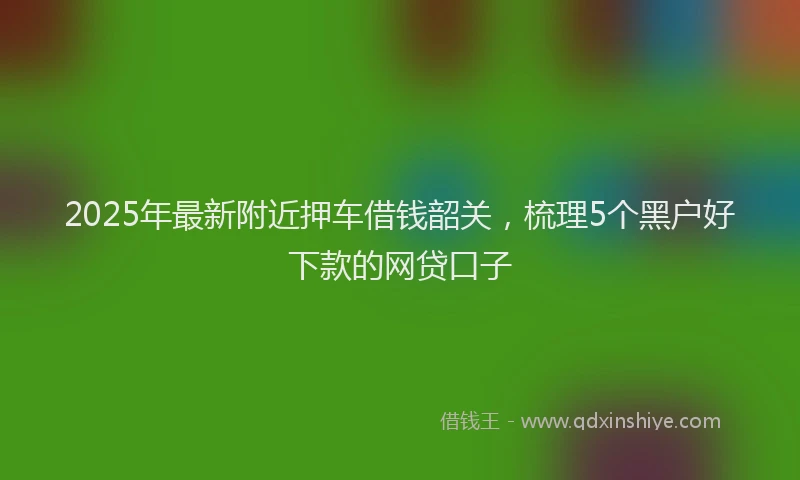 2025年最新附近押车借钱韶关，梳理5个黑户好下款的网贷口子
