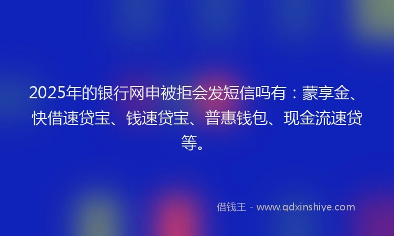 2025年的银行网申被拒会发短信吗有：蒙享金、快借速贷宝、钱速贷宝、普惠钱包、现金流速贷等。