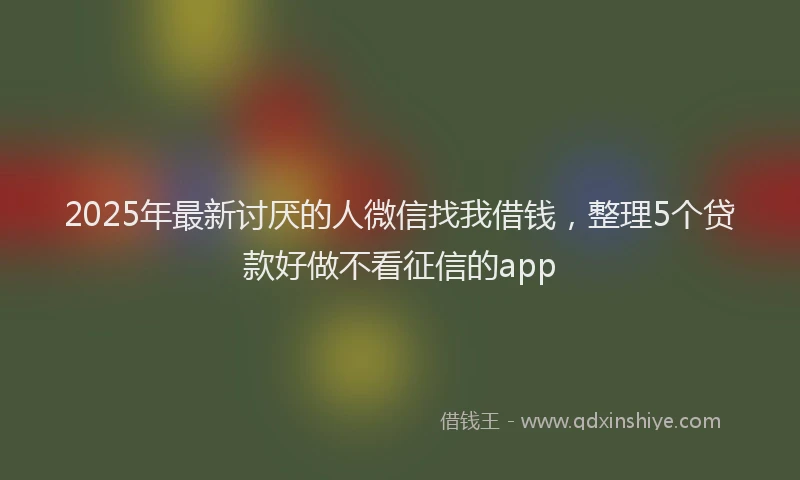 2025年最新讨厌的人微信找我借钱，整理5个贷款好做不看征信的app