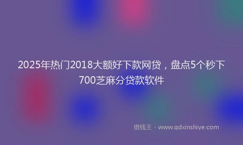 2025年热门2018大额好下款网贷，盘点5个秒下700芝麻分贷款软件