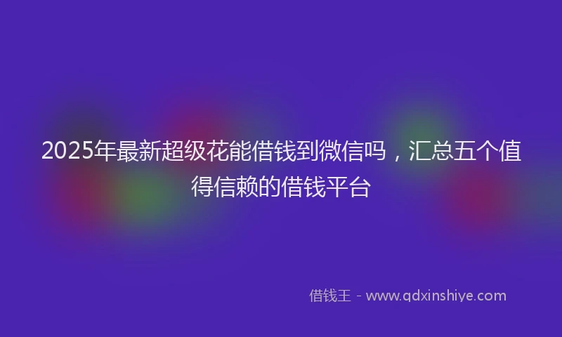 2025年最新超级花能借钱到微信吗，汇总五个值得信赖的借钱平台