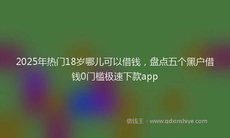 2025年热门18岁哪儿可以借钱，盘点五个黑户借钱0门槛极速下款app