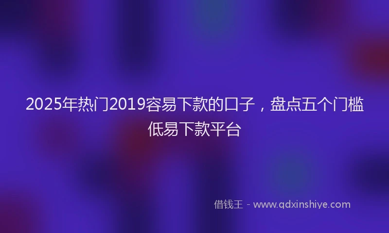 2025年热门2019容易下款的口子，盘点五个门槛低易下款平台