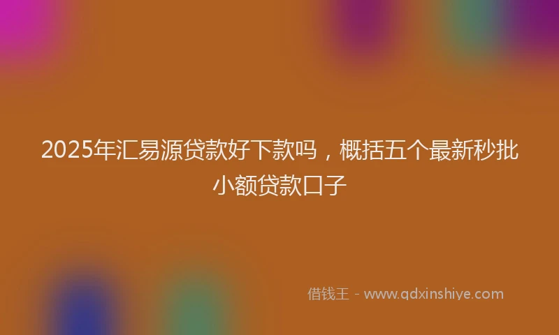 2025年汇易源贷款好下款吗，概括五个最新秒批小额贷款口子