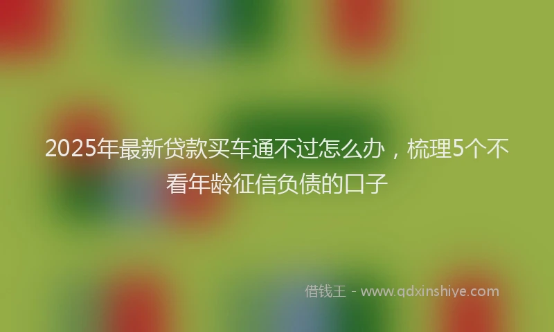 2025年最新贷款买车通不过怎么办，梳理5个不看年龄征信负债的口子