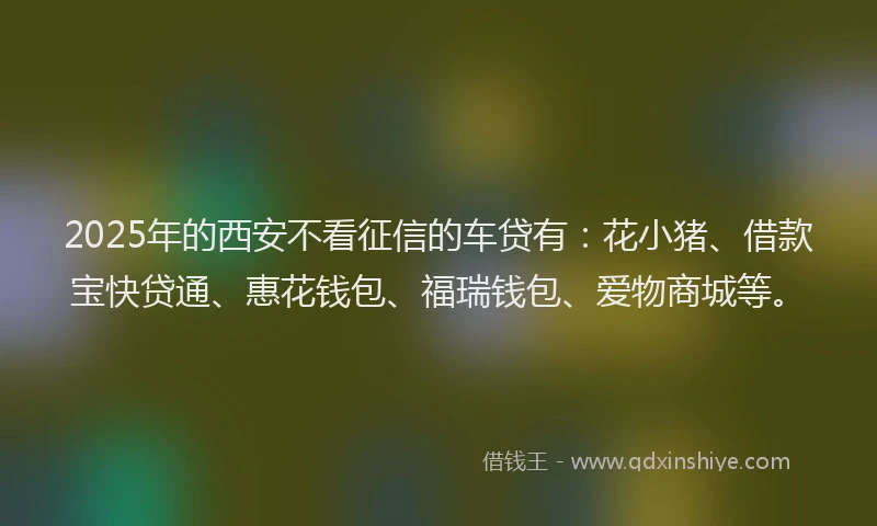 2025年的西安不看征信的车贷有：花小猪、借款宝快贷通、惠花钱包、福瑞钱包、爱物商城等。