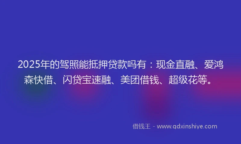 2025年的驾照能抵押贷款吗有：现金直融、爱鸿森快借、闪贷宝速融、美团借钱、超级花等。