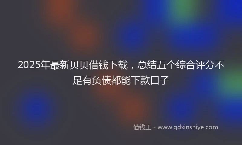 2025年最新贝贝借钱下载，总结五个综合评分不足有负债都能下款口子