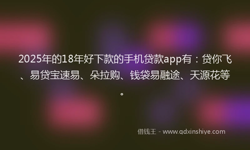 2025年的18年好下款的手机贷款app有：贷你飞、易贷宝速易、朵拉购、钱袋易融途、天源花等。