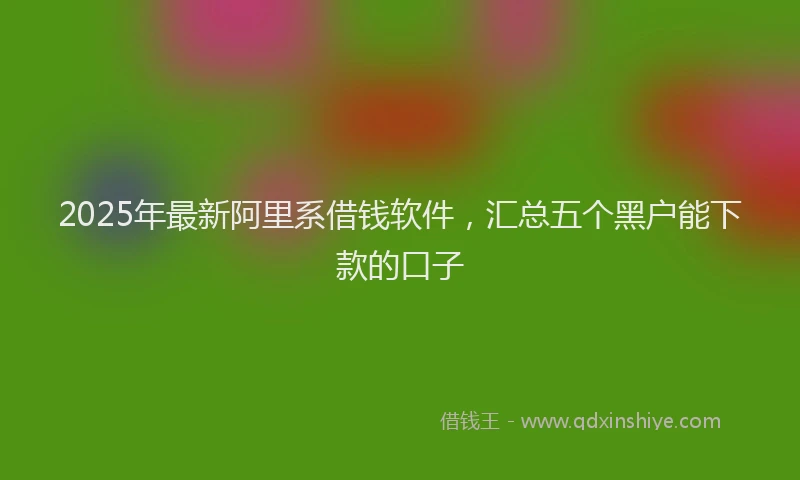 2025年最新阿里系借钱软件，汇总五个黑户能下款的口子