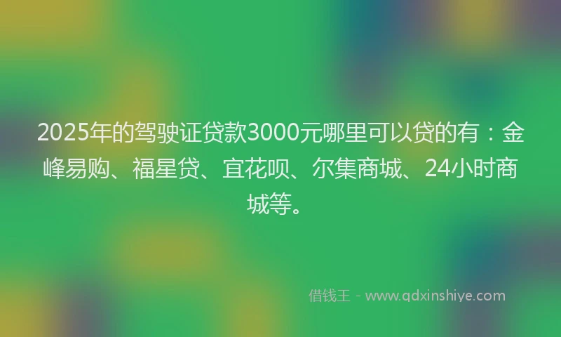 2025年的驾驶证贷款3000元哪里可以贷的有：金峰易购、福星贷、宜花呗、尔集商城、24小时商城等。