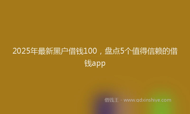 2025年最新黑户借钱100，盘点5个值得信赖的借钱app