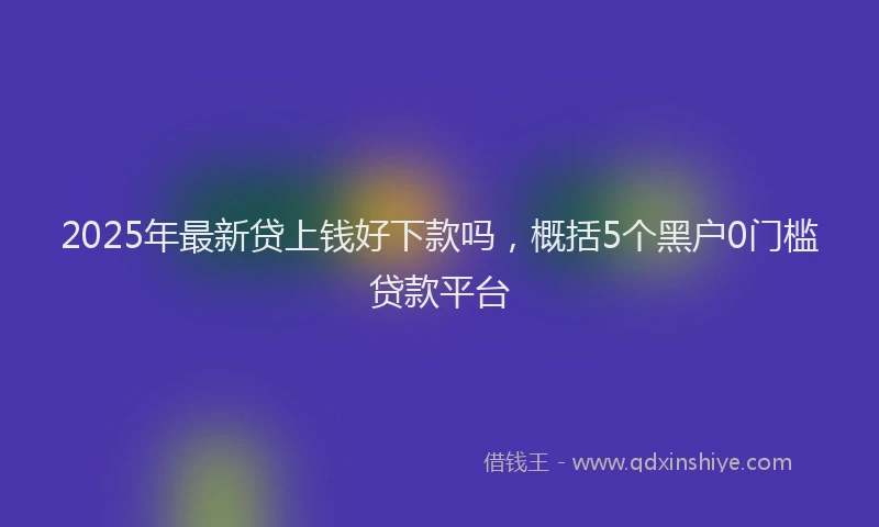 2025年最新贷上钱好下款吗，概括5个黑户0门槛贷款平台