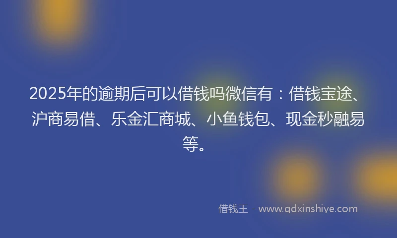 2025年的逾期后可以借钱吗微信有：借钱宝途、沪商易借、乐金汇商城、小鱼钱包、现金秒融易等。