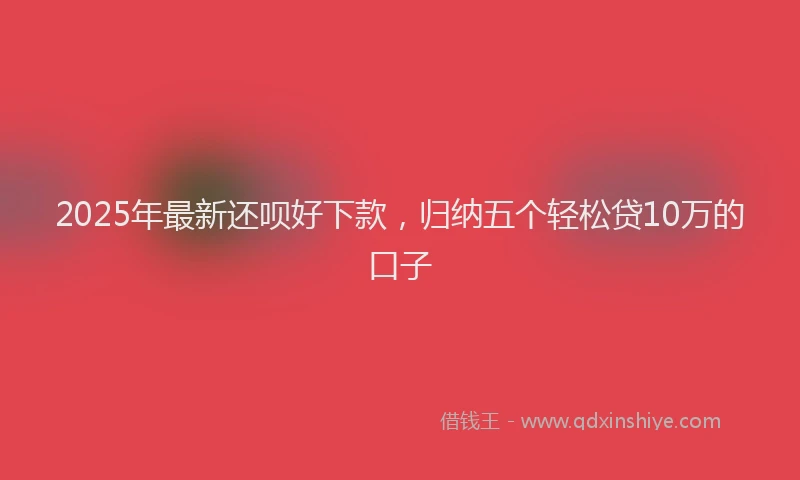 2025年最新还呗好下款，归纳五个轻松贷10万的口子
