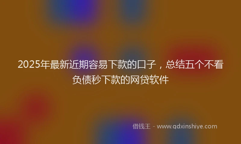 2025年最新近期容易下款的口子，总结五个不看负债秒下款的网贷软件