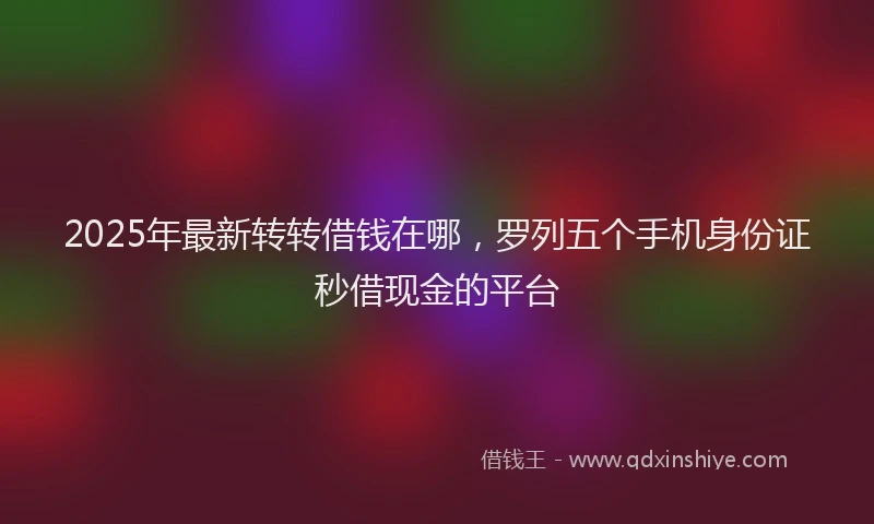 2025年最新转转借钱在哪，罗列五个手机身份证秒借现金的平台