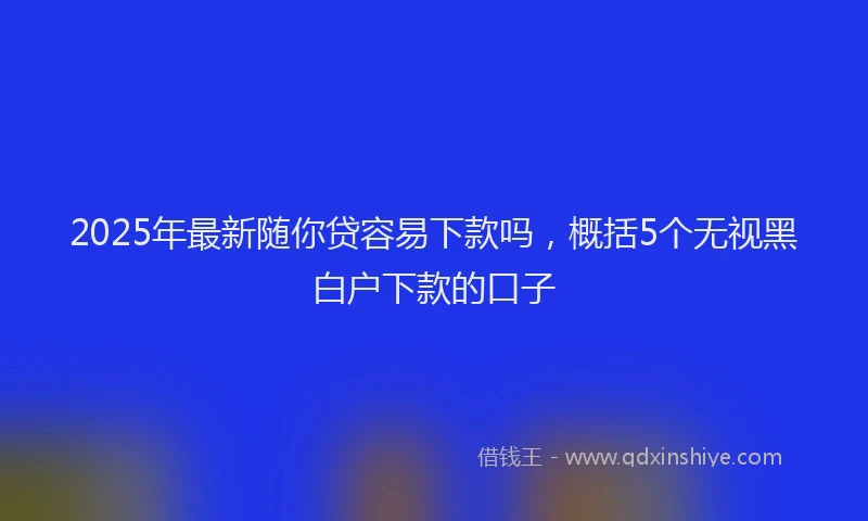 2025年最新随你贷容易下款吗，概括5个无视黑白户下款的口子