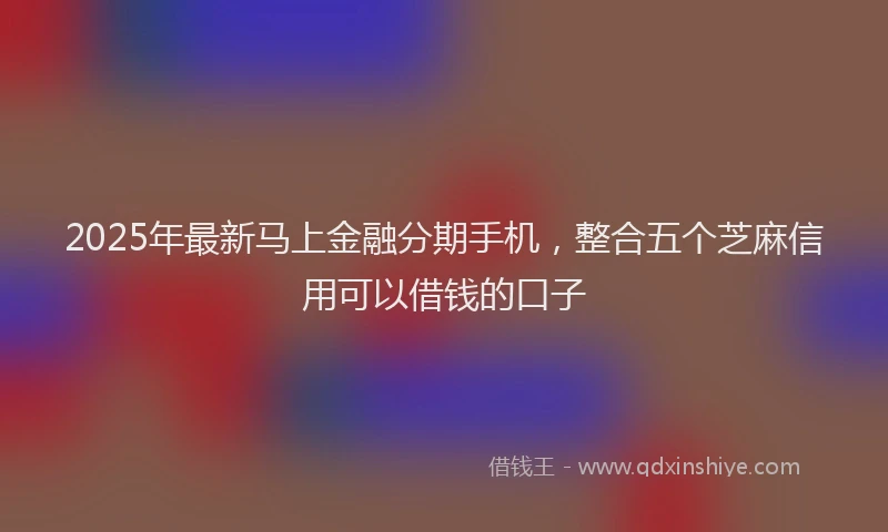 2025年最新马上金融分期手机，整合五个芝麻信用可以借钱的口子