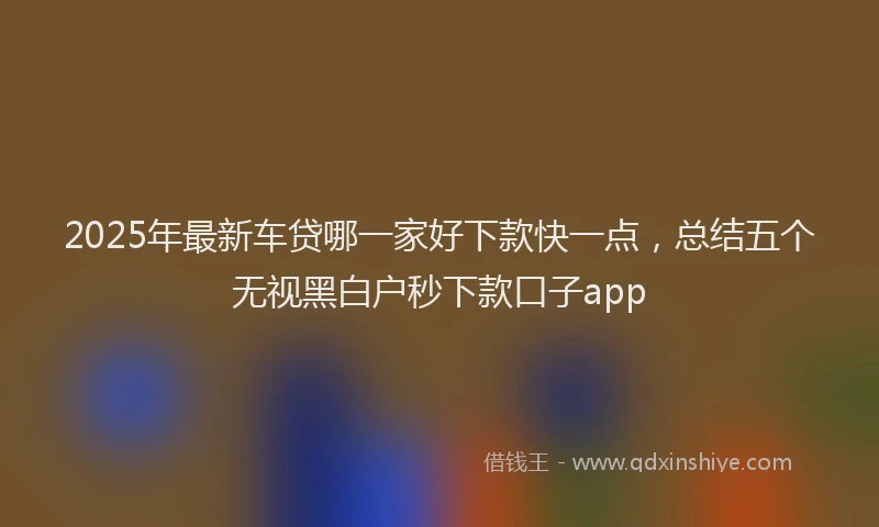 2025年最新车贷哪一家好下款快一点，总结五个无视黑白户秒下款口子app