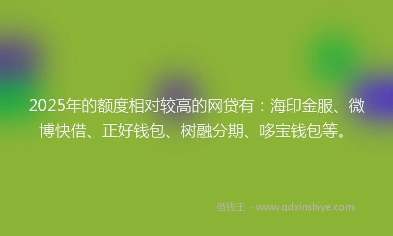 2025年的额度相对较高的网贷有：海印金服、微博快借、正好钱包、树融分期、哆宝钱包等。