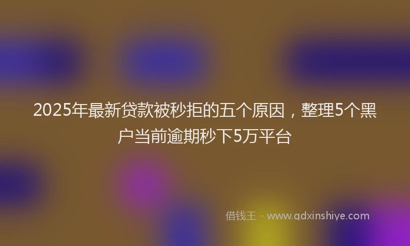 2025年最新贷款被秒拒的五个原因，整理5个黑户当前逾期秒下5万平台