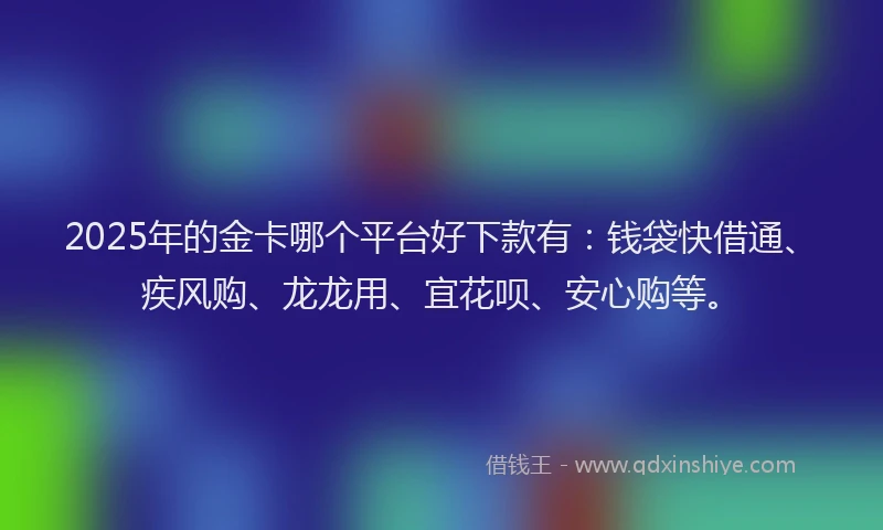 2025年的金卡哪个平台好下款有：钱袋快借通、疾风购、龙龙用、宜花呗、安心购等。