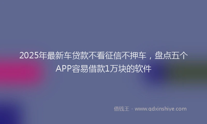 2025年最新车贷款不看征信不押车，盘点五个APP容易借款1万块的软件