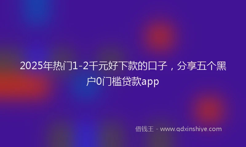 2025年热门1-2千元好下款的口子，分享五个黑户0门槛贷款app