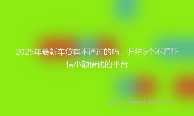 2025年最新车贷有不通过的吗，归纳5个不看征信小额借钱的平台