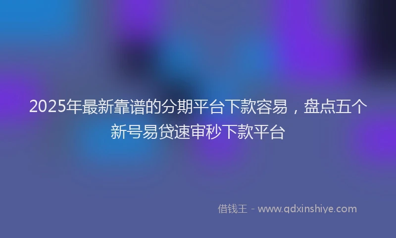 2025年最新靠谱的分期平台下款容易，盘点五个新号易贷速审秒下款平台