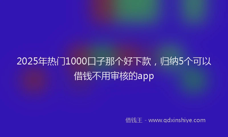 2025年热门1000口子那个好下款，归纳5个可以借钱不用审核的app