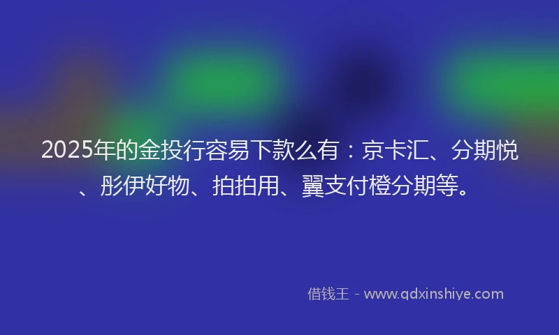 2025年的金投行容易下款么有：京卡汇、分期悦、彤伊好物、拍拍用、翼支付橙分期等。