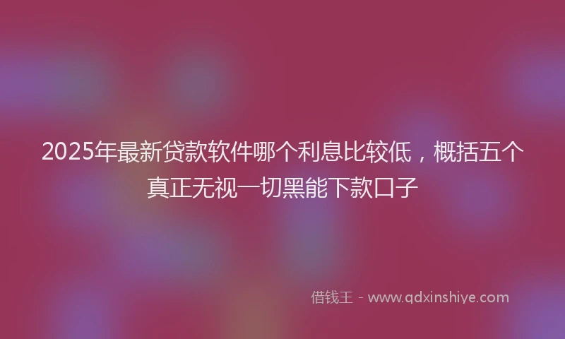 2025年最新贷款软件哪个利息比较低，概括五个真正无视一切黑能下款口子
