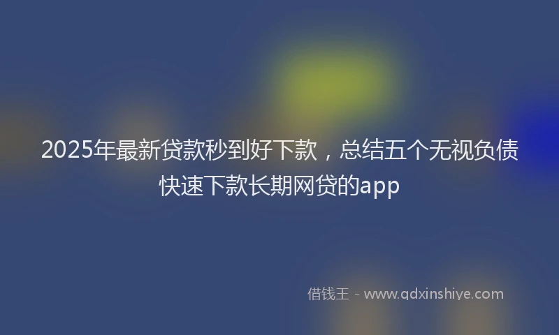2025年最新贷款秒到好下款，总结五个无视负债快速下款长期网贷的app
