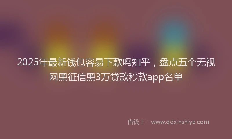2025年最新钱包容易下款吗知乎，盘点五个无视网黑征信黑3万贷款秒款app名单