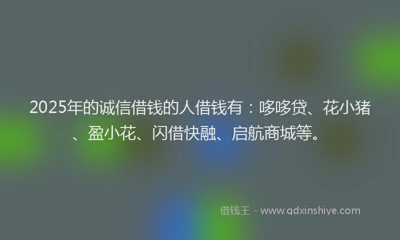 2025年的诚信借钱的人借钱有：哆哆贷、花小猪、盈小花、闪借快融、启航商城等。